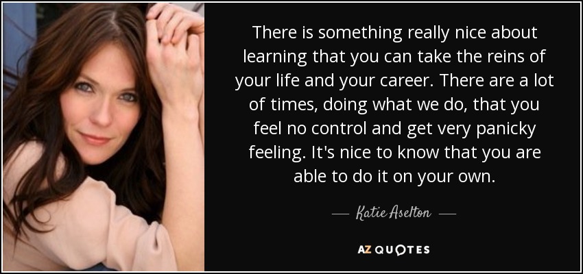 There is something really nice about learning that you can take the reins of your life and your career. There are a lot of times, doing what we do, that you feel no control and get very panicky feeling. It's nice to know that you are able to do it on your own. - Katie Aselton