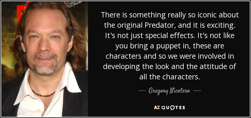 There is something really so iconic about the original Predator, and it is exciting. It's not just special effects. It's not like you bring a puppet in, these are characters and so we were involved in developing the look and the attitude of all the characters. - Gregory Nicotero