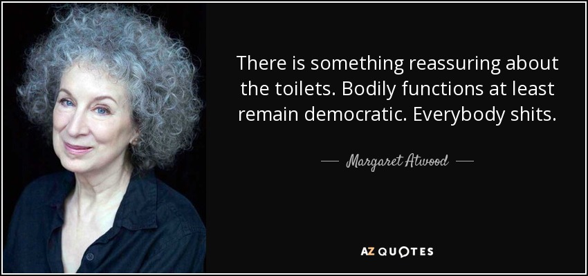 There is something reassuring about the toilets. Bodily functions at least remain democratic. Everybody shits. - Margaret Atwood