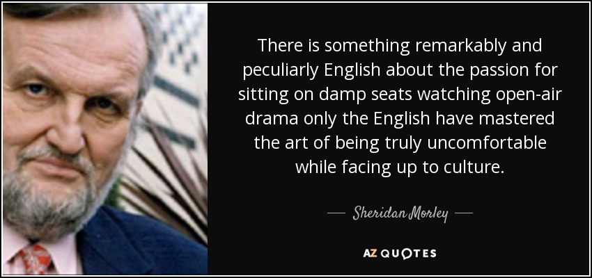 There is something remarkably and peculiarly English about the passion for sitting on damp seats watching open-air drama only the English have mastered the art of being truly uncomfortable while facing up to culture. - Sheridan Morley