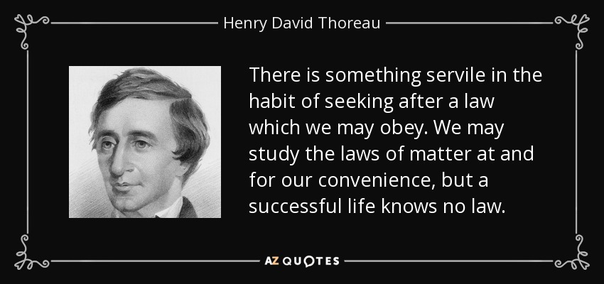 There is something servile in the habit of seeking after a law which we may obey. We may study the laws of matter at and for our convenience, but a successful life knows no law. - Henry David Thoreau