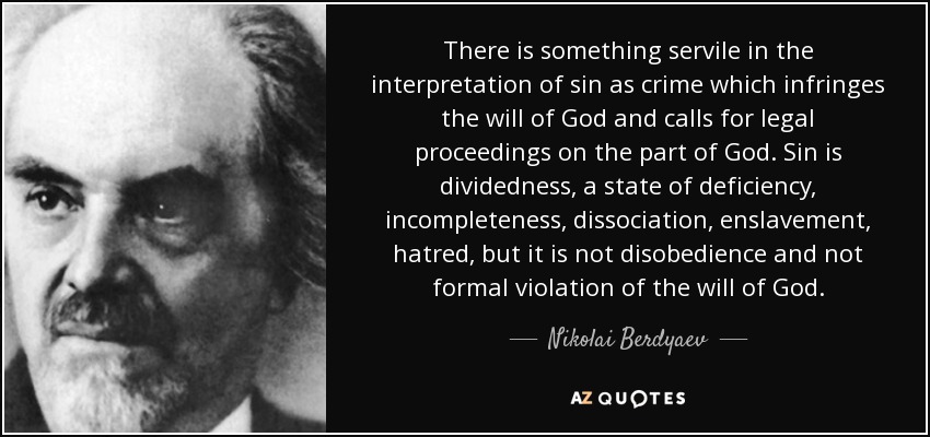 There is something servile in the interpretation of sin as crime which infringes the will of God and calls for legal proceedings on the part of God. Sin is dividedness, a state of deficiency, incompleteness, dissociation, enslavement, hatred, but it is not disobedience and not formal violation of the will of God. - Nikolai Berdyaev