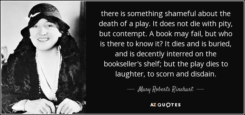 there is something shameful about the death of a play. It does not die with pity, but contempt. A book may fail, but who is there to know it? It dies and is buried, and is decently interred on the bookseller's shelf; but the play dies to laughter, to scorn and disdain. - Mary Roberts Rinehart