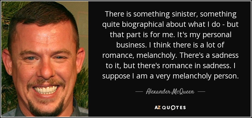 There is something sinister, something quite biographical about what I do - but that part is for me. It's my personal business. I think there is a lot of romance, melancholy. There's a sadness to it, but there's romance in sadness. I suppose I am a very melancholy person. - Alexander McQueen
