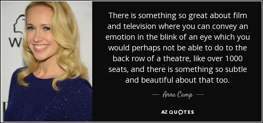 There is something so great about film and television where you can convey an emotion in the blink of an eye which you would perhaps not be able to do to the back row of a theatre, like over 1000 seats, and there is something so subtle and beautiful about that too. - Anna Camp