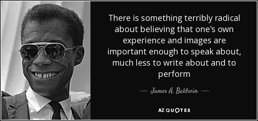 There is something terribly radical about believing that one's own experience and images are important enough to speak about, much less to write about and to perform - James A. Baldwin