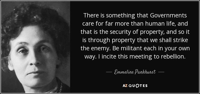 There is something that Governments care for far more than human life, and that is the security of property, and so it is through property that we shall strike the enemy. Be militant each in your own way. I incite this meeting to rebellion. - Emmeline Pankhurst