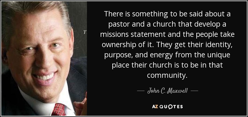 There is something to be said about a pastor and a church that develop a missions statement and the people take ownership of it. They get their identity, purpose, and energy from the unique place their church is to be in that community. - John C. Maxwell