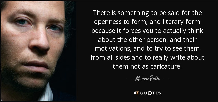 There is something to be said for the openness to form, and literary form because it forces you to actually think about the other person, and their motivations, and to try to see them from all sides and to really write about them not as caricature. - Marco Roth