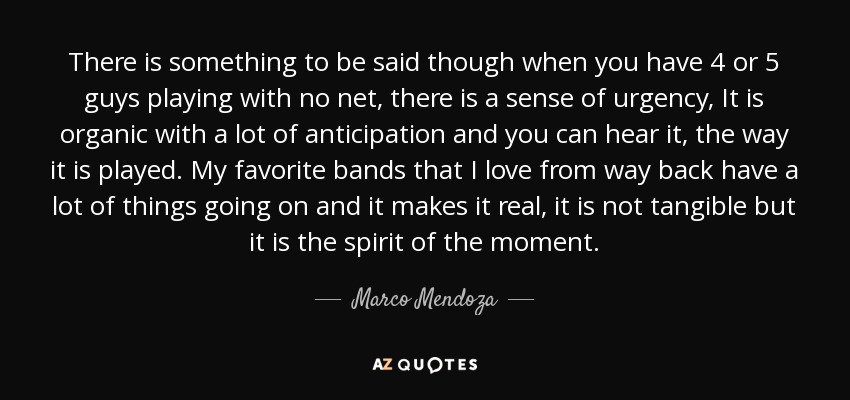 There is something to be said though when you have 4 or 5 guys playing with no net, there is a sense of urgency, It is organic with a lot of anticipation and you can hear it, the way it is played. My favorite bands that I love from way back have a lot of things going on and it makes it real, it is not tangible but it is the spirit of the moment. - Marco Mendoza