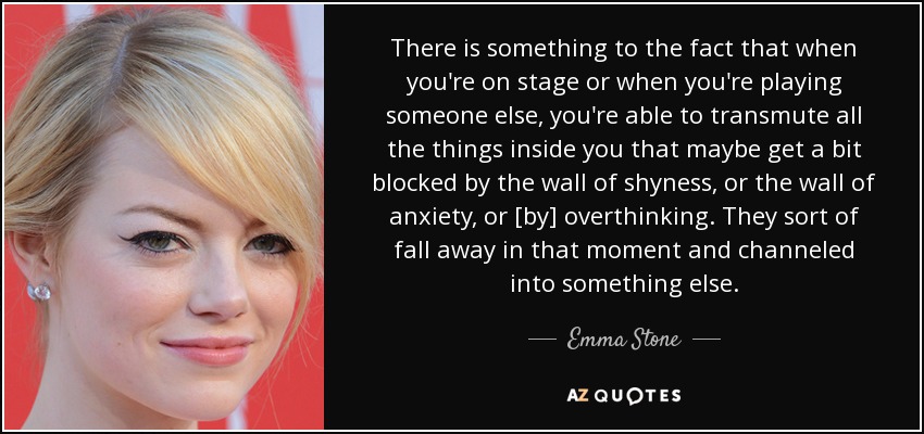 There is something to the fact that when you're on stage or when you're playing someone else, you're able to transmute all the things inside you that maybe get a bit blocked by the wall of shyness, or the wall of anxiety, or [by] overthinking. They sort of fall away in that moment and channeled into something else. - Emma Stone