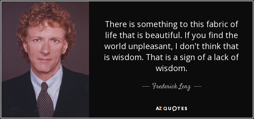 There is something to this fabric of life that is beautiful. If you find the world unpleasant, I don't think that is wisdom. That is a sign of a lack of wisdom. - Frederick Lenz