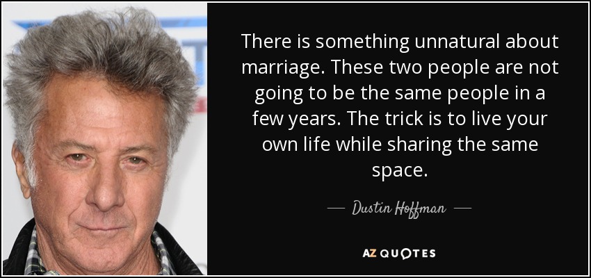 There is something unnatural about marriage. These two people are not going to be the same people in a few years. The trick is to live your own life while sharing the same space. - Dustin Hoffman