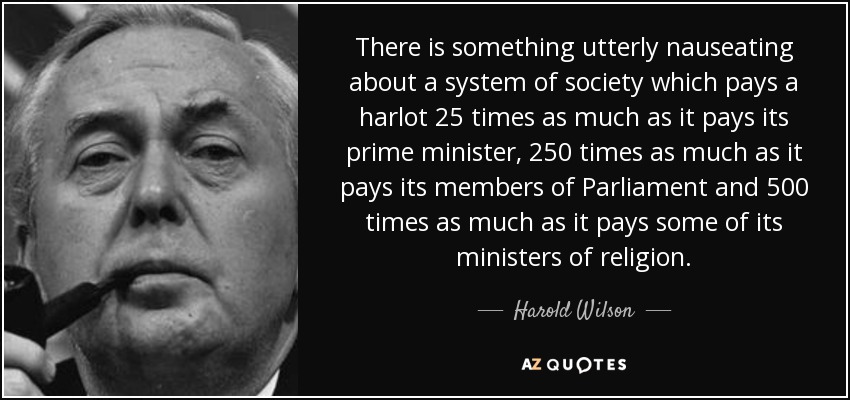 There is something utterly nauseating about a system of society which pays a harlot 25 times as much as it pays its prime minister, 250 times as much as it pays its members of Parliament and 500 times as much as it pays some of its ministers of religion. - Harold Wilson