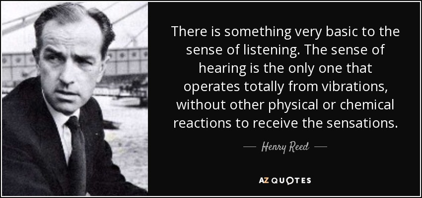 There is something very basic to the sense of listening. The sense of hearing is the only one that operates totally from vibrations, without other physical or chemical reactions to receive the sensations. - Henry Reed