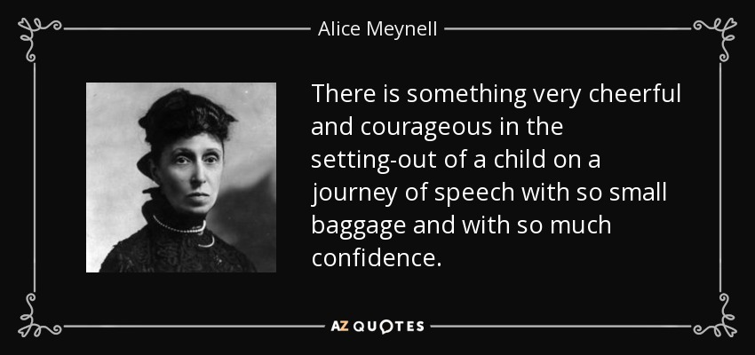 There is something very cheerful and courageous in the setting-out of a child on a journey of speech with so small baggage and with so much confidence. - Alice Meynell