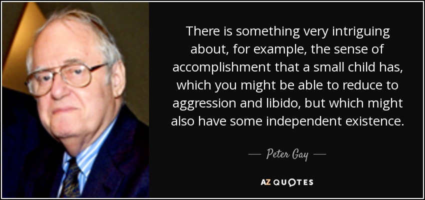 There is something very intriguing about, for example, the sense of accomplishment that a small child has, which you might be able to reduce to aggression and libido, but which might also have some independent existence. - Peter Gay