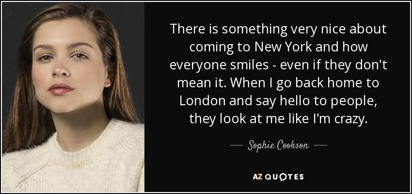 There is something very nice about coming to New York and how everyone smiles - even if they don't mean it. When I go back home to London and say hello to people, they look at me like I'm crazy. - Sophie Cookson