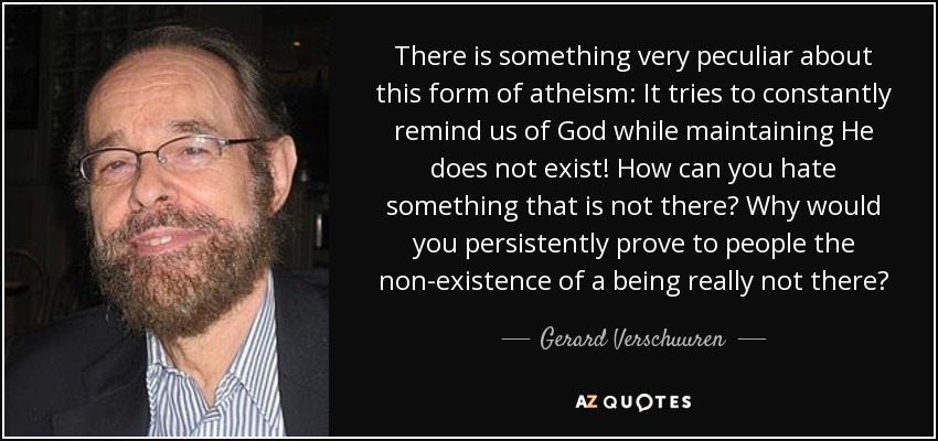 There is something very peculiar about this form of atheism: It tries to constantly remind us of God while maintaining He does not exist! How can you hate something that is not there? Why would you persistently prove to people the non-existence of a being really not there? - Gerard Verschuuren