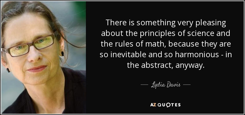 There is something very pleasing about the principles of science and the rules of math, because they are so inevitable and so harmonious - in the abstract, anyway. - Lydia Davis