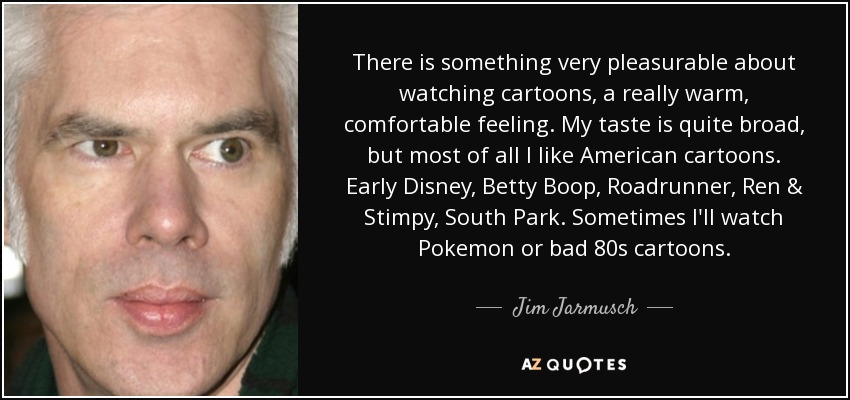 There is something very pleasurable about watching cartoons, a really warm, comfortable feeling. My taste is quite broad, but most of all I like American cartoons. Early Disney, Betty Boop, Roadrunner, Ren & Stimpy, South Park. Sometimes I'll watch Pokemon or bad 80s cartoons. - Jim Jarmusch