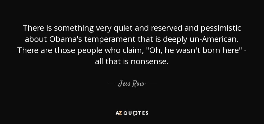 There is something very quiet and reserved and pessimistic about Obama's temperament that is deeply un-American. There are those people who claim, 