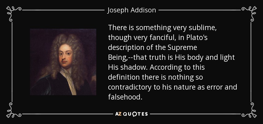 There is something very sublime, though very fanciful, in Plato's description of the Supreme Being,--that truth is His body and light His shadow. According to this definition there is nothing so contradictory to his nature as error and falsehood. - Joseph Addison