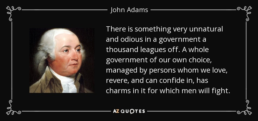There is something very unnatural and odious in a government a thousand leagues off. A whole government of our own choice, managed by persons whom we love, revere, and can confide in, has charms in it for which men will fight. - John Adams