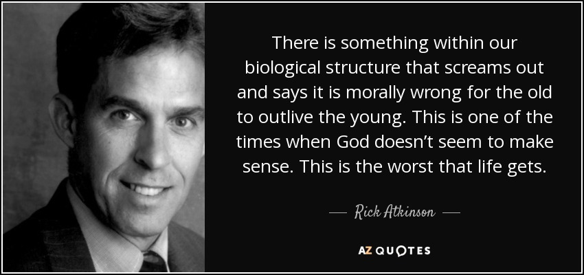 There is something within our biological structure that screams out and says it is morally wrong for the old to outlive the young. This is one of the times when God doesn’t seem to make sense. This is the worst that life gets. - Rick Atkinson