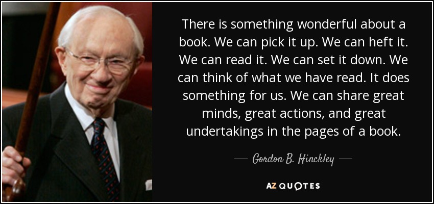 There is something wonderful about a book. We can pick it up. We can heft it. We can read it. We can set it down. We can think of what we have read. It does something for us. We can share great minds, great actions, and great undertakings in the pages of a book. - Gordon B. Hinckley