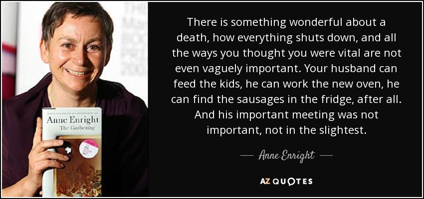 There is something wonderful about a death, how everything shuts down, and all the ways you thought you were vital are not even vaguely important. Your husband can feed the kids, he can work the new oven, he can find the sausages in the fridge, after all. And his important meeting was not important, not in the slightest. - Anne Enright