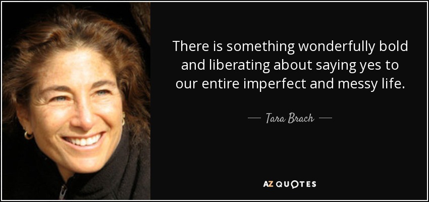 There is something wonderfully bold and liberating about saying yes to our entire imperfect and messy life. - Tara Brach