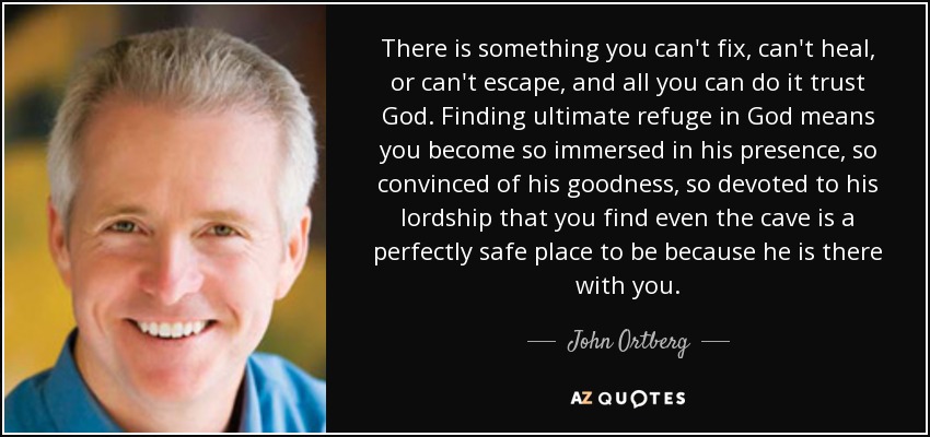 There is something you can't fix, can't heal, or can't escape, and all you can do it trust God. Finding ultimate refuge in God means you become so immersed in his presence, so convinced of his goodness, so devoted to his lordship that you find even the cave is a perfectly safe place to be because he is there with you. - John Ortberg