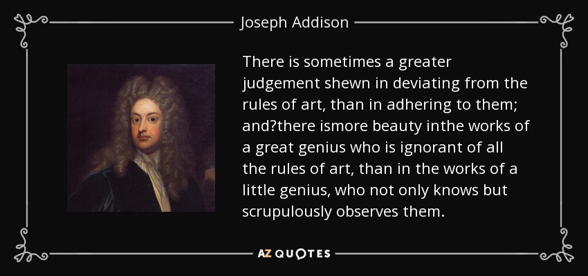 There is sometimes a greater judgement shewn in deviating from the rules of art, than in adhering to them; and?there ismore beauty inthe works of a great genius who is ignorant of all the rules of art, than in the works of a little genius, who not only knows but scrupulously observes them. - Joseph Addison