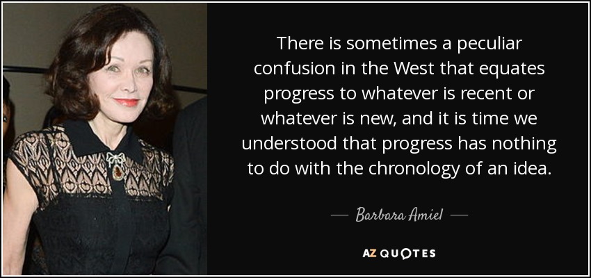 There is sometimes a peculiar confusion in the West that equates progress to whatever is recent or whatever is new, and it is time we understood that progress has nothing to do with the chronology of an idea. - Barbara Amiel