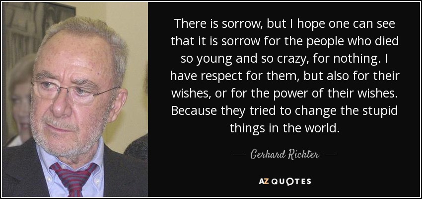 There is sorrow, but I hope one can see that it is sorrow for the people who died so young and so crazy, for nothing. I have respect for them, but also for their wishes, or for the power of their wishes. Because they tried to change the stupid things in the world. - Gerhard Richter