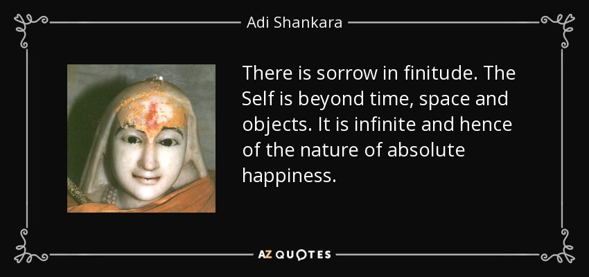 There is sorrow in finitude. The Self is beyond time, space and objects. It is infinite and hence of the nature of absolute happiness. - Adi Shankara