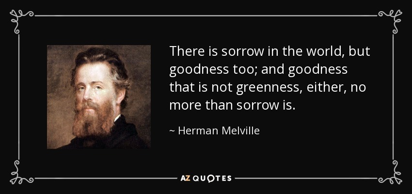 There is sorrow in the world, but goodness too; and goodness that is not greenness, either, no more than sorrow is. - Herman Melville