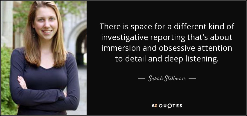 There is space for a different kind of investigative reporting that's about immersion and obsessive attention to detail and deep listening. - Sarah Stillman