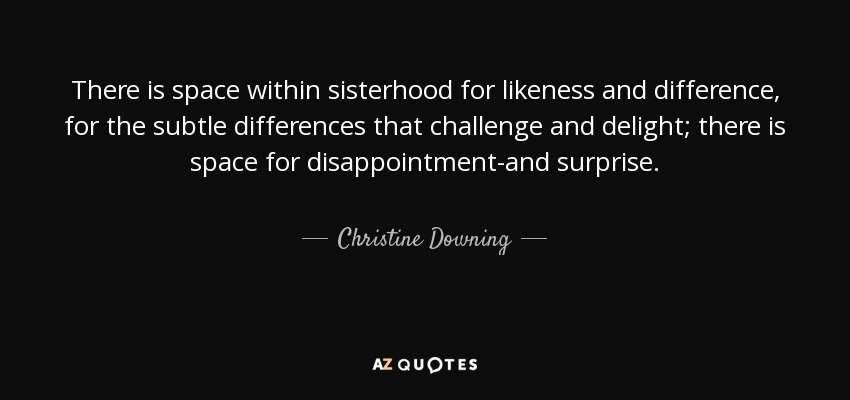 There is space within sisterhood for likeness and difference, for the subtle differences that challenge and delight; there is space for disappointment-and surprise. - Christine Downing
