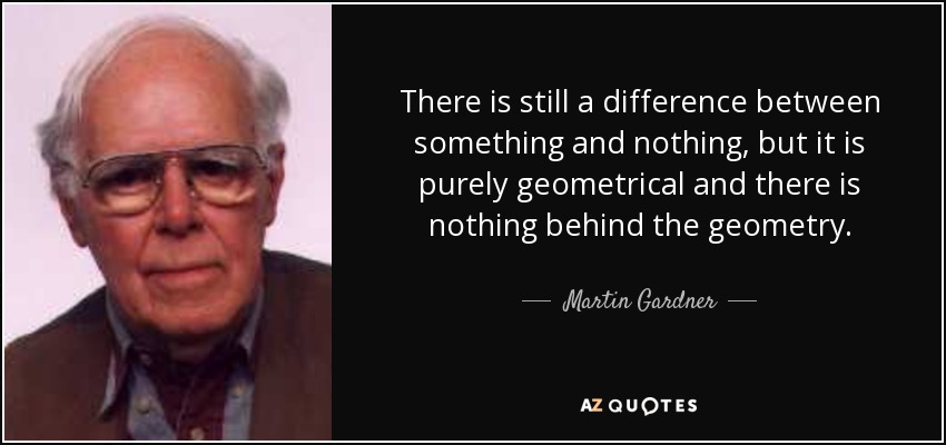 There is still a difference between something and nothing, but it is purely geometrical and there is nothing behind the geometry. - Martin Gardner