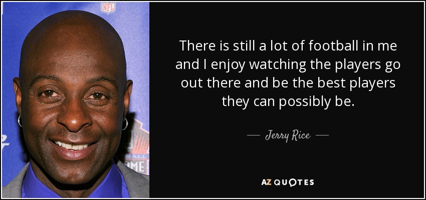 There is still a lot of football in me and I enjoy watching the players go out there and be the best players they can possibly be. - Jerry Rice
