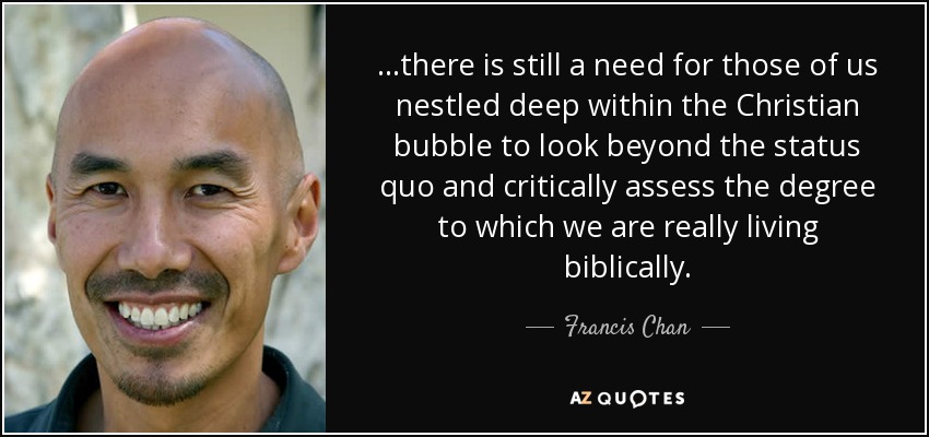...there is still a need for those of us nestled deep within the Christian bubble to look beyond the status quo and critically assess the degree to which we are really living biblically. - Francis Chan