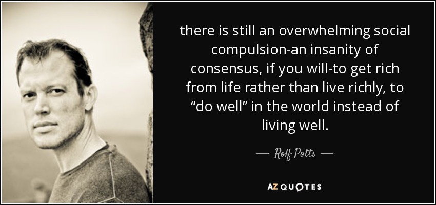 there is still an overwhelming social compulsion-an insanity of consensus, if you will-to get rich from life rather than live richly, to “do well” in the world instead of living well. - Rolf Potts