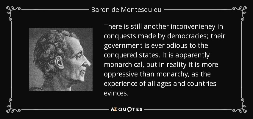 There is still another inconvenieney in conquests made by democracies; their government is ever odious to the conquered states. It is apparently monarchical, but in reality it is more oppressive than monarchy, as the experience of all ages and countries evinces. - Baron de Montesquieu
