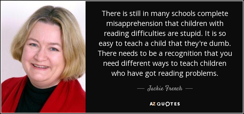 There is still in many schools complete misapprehension that children with reading difficulties are stupid. It is so easy to teach a child that they're dumb. There needs to be a recognition that you need different ways to teach children who have got reading problems. - Jackie French