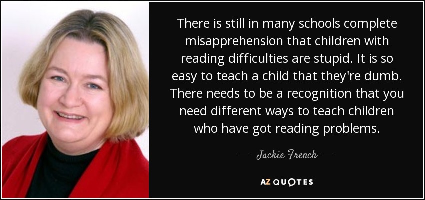 There is still in many schools complete misapprehension that children with reading difficulties are stupid. It is so easy to teach a child that they're dumb. There needs to be a recognition that you need different ways to teach children who have got reading problems. - Jackie French
