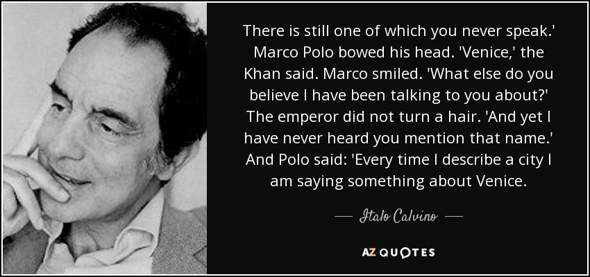 There is still one of which you never speak.' Marco Polo bowed his head. 'Venice,' the Khan said. Marco smiled. 'What else do you believe I have been talking to you about?' The emperor did not turn a hair. 'And yet I have never heard you mention that name.' And Polo said: 'Every time I describe a city I am saying something about Venice. - Italo Calvino