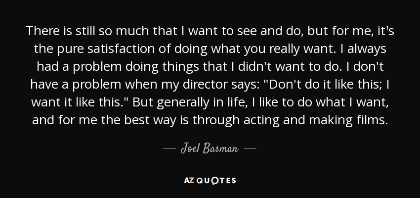 There is still so much that I want to see and do, but for me, it's the pure satisfaction of doing what you really want. I always had a problem doing things that I didn't want to do. I don't have a problem when my director says: 