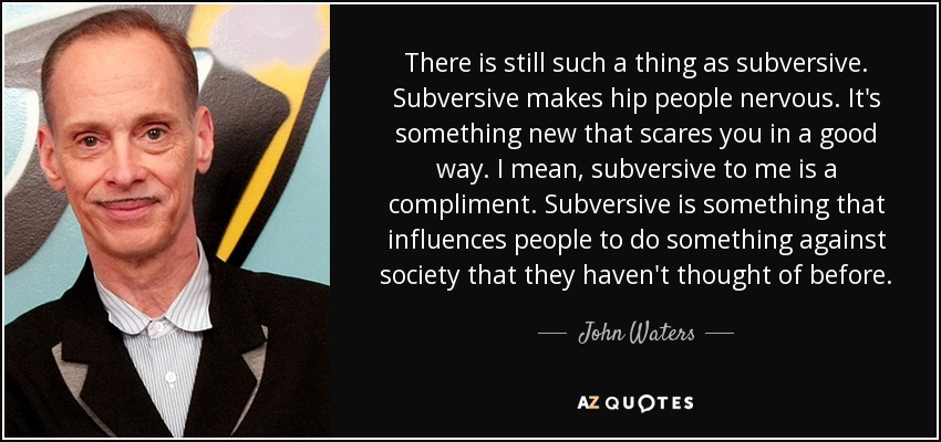 There is still such a thing as subversive. Subversive makes hip people nervous. It's something new that scares you in a good way. I mean, subversive to me is a compliment. Subversive is something that influences people to do something against society that they haven't thought of before. - John Waters